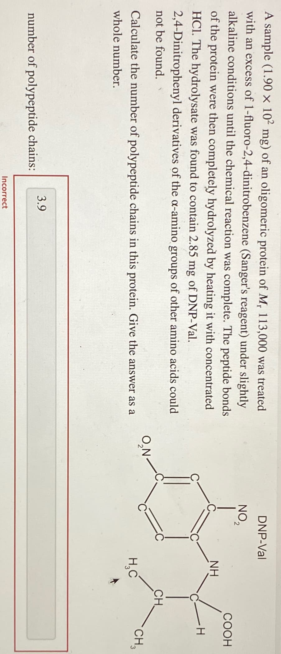 A sample (1.90 x 102 mg) of an oligomeric protein of M, 113,000 was treated
with an excess of 1-fluoro-2,4-dinitrobenzene (Sanger's reagent) under slightly
alkaline conditions until the chemical reaction was complete. The peptide bonds
of the protein were then completely hydrolyzed by heating it with concentrated
HCl. The hydrolysate was found to contain 2.85 mg of DNP-Val.
2,4-Dinitrophenyl derivatives of the a-amino groups of other amino acids could
not be found.
Calculate the number of polypeptide chains in this protein. Give the answer as a
whole number.
number of polypeptide chains:
3.9
Incorrect
O₂N
DNP-Val
NO₂
NH
H₂C
CH
COOH
H
CH₂