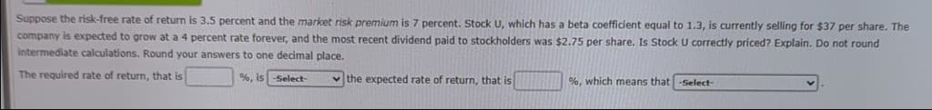 Suppose the risk-free rate of return is 3.5 percent and the market risk premium is 7 percent. Stock U, which has a beta coefficient equal to 1.3, is currently selling for $37 per share. The
company is expected to grow at a 4 percent rate forever, and the most recent dividend paid to stockholders was $2.75 per share. Is Stock U correctly priced? Explain. Do not round
intermediate calculations. Round your answers to one decimal place.
The required rate of return, that is
%, is -Select-
the expected rate of return, that is
%, which means that -Select-