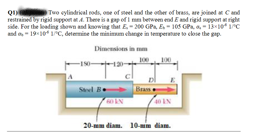 Two cylindrical rods, one of steel and the other of brass, are joined at C and
Q1)
restrained by rigid support at 4. There is a gap of 1 mm between end E and rigid support at right
side. For the loading shown and knowing that E; = 200 GPa, E = 105 GPa, as = 13×106 1/°C
and as = 19×10-6 1/°C, determine the minimum change in temperature to close the gap.
Dimensions in mm
100
100
F180-
120-
A
D
Brass
Steel Be
60 kN
40 kN
20-mm diam. 10-mm diam.
