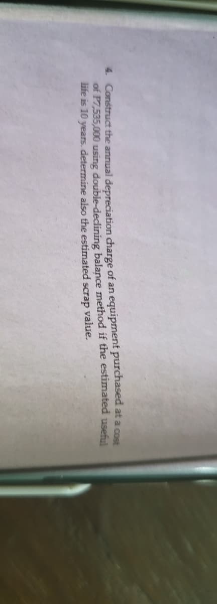 4 Construct the annual depreciation charge of an equipment purchased at a cost
of P7,535,000 using double-dedining balance method if the estimated useful
life is 10 years. determine also the estimated scrap value.
