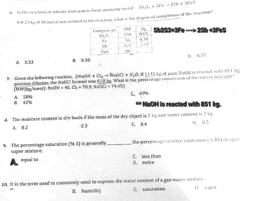 In the reaction of stibnite with iron to form antimony metal: Sb₂S₂ + 3Fe
25h + 3FeS
If 0.23 kg of Sb metal was formed in the reaction, what is the degree of completion of the reaction?
A. 0.53
B. 0.38
Component
Sb₂S
Fe
Sb
FeS
A. 58%
B. 42%
MW
340
56
122
38
kg Sb2S3+3Fe ---> 2Sb +3FeS
0.65
0.30
0.23
7. Given the following reaction, 2NaOH + Cl₂ → NaoCl + H₂O. If 1145 kg of pure NaOH is reacted with 851 kg
gaseous chlorine, the NaOCI formed was 618 kg. What is the percentage conversion of the excess reactant?
(MW(kg/kmol): NaOH = 40, Cl₂ = 70.9, NaOCI = 74.45)
9. The percentage saturation (% S) is generally
vapor mixture.
A equal to
D. 0.57
C 69%
**NaOH is reacted with 851 kg.
8. The moisture content in dry basis if the mass of the dry object is 5 kg and water content is 2 kg.
A. 0.2
0.3
C. 0.4
D. 0.5
the percentage relative saturation (% RS) of a gas-
C. less than
twice.
D.
10. It is the term used to commonly used to express the water content of a gas-vapor mixture.
D. vapor
B. humidity
C. saturation