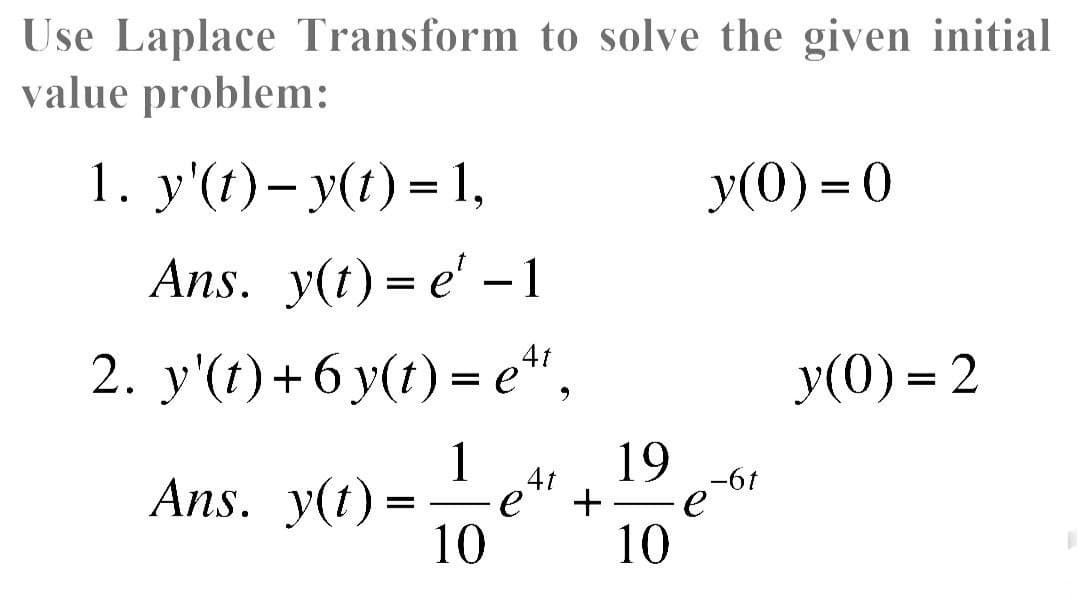 Use Laplace Transform to solve the given initial
value problem:
1. y'(t) − y(t) = 1,
Ans. y(t) = e' -1
2. y'(t) + 6 y(t) = e¹¹,
1
Ans. y(t) =
10
∙e
4t
+
19
10
y(0)=0
-6t
e
y(0)=2