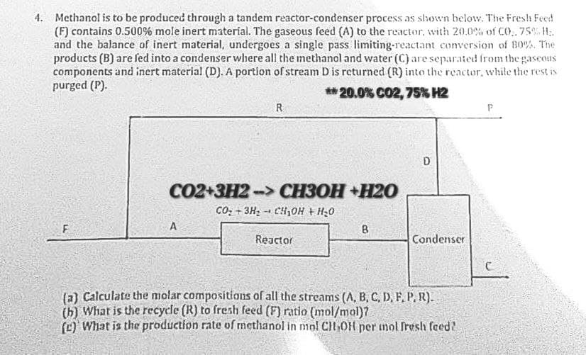 4. Methanol is to be produced through a tandem reactor-condenser process as shown below. The Fresh Feed
(F) contains 0.500% mole inert material. The gaseous feed (A) to the reactor, with 20.0% of CO,. 75% H₂.
and the balance of inert material, undergoes a single pass limiting-reactant conversion of 80%. The
products (B) are fed into a condenser where all the methanol and water (C) are separated from the gaseous
components and inert material (D). A portion of stream D is returned (R) into the reactor, while the rest is
purged (P).
**20.0% CO2, 75% H2
F
R
CO2+3H2-> CH3OH+H20
CO+ 3H₂CH₂OH + H₂O
A
Reactor
B
D
Condenser
(a) Calculate the molar compositions of all the streams (A, B, C, D, F, P. R).
(b) What is the recycle (R) to fresh feed (F) ratio (mol/mol)?
(c) What is the production rate of methanol in mol CH OH per mol fresh feed?