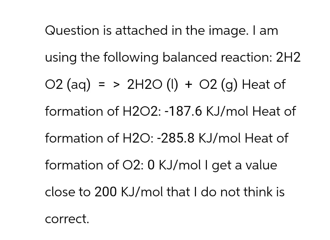 Question is attached in the image. I am
using the following balanced reaction: 2H2
02 (aq) => 2H2O (1) + O2 (g) Heat of
formation of H2O2: -187.6 KJ/mol Heat of
formation of H2O: -285.8 KJ/mol Heat of
formation of O2: 0 KJ/mol I get a value
close to 200 KJ/mol that I do not think is
correct.