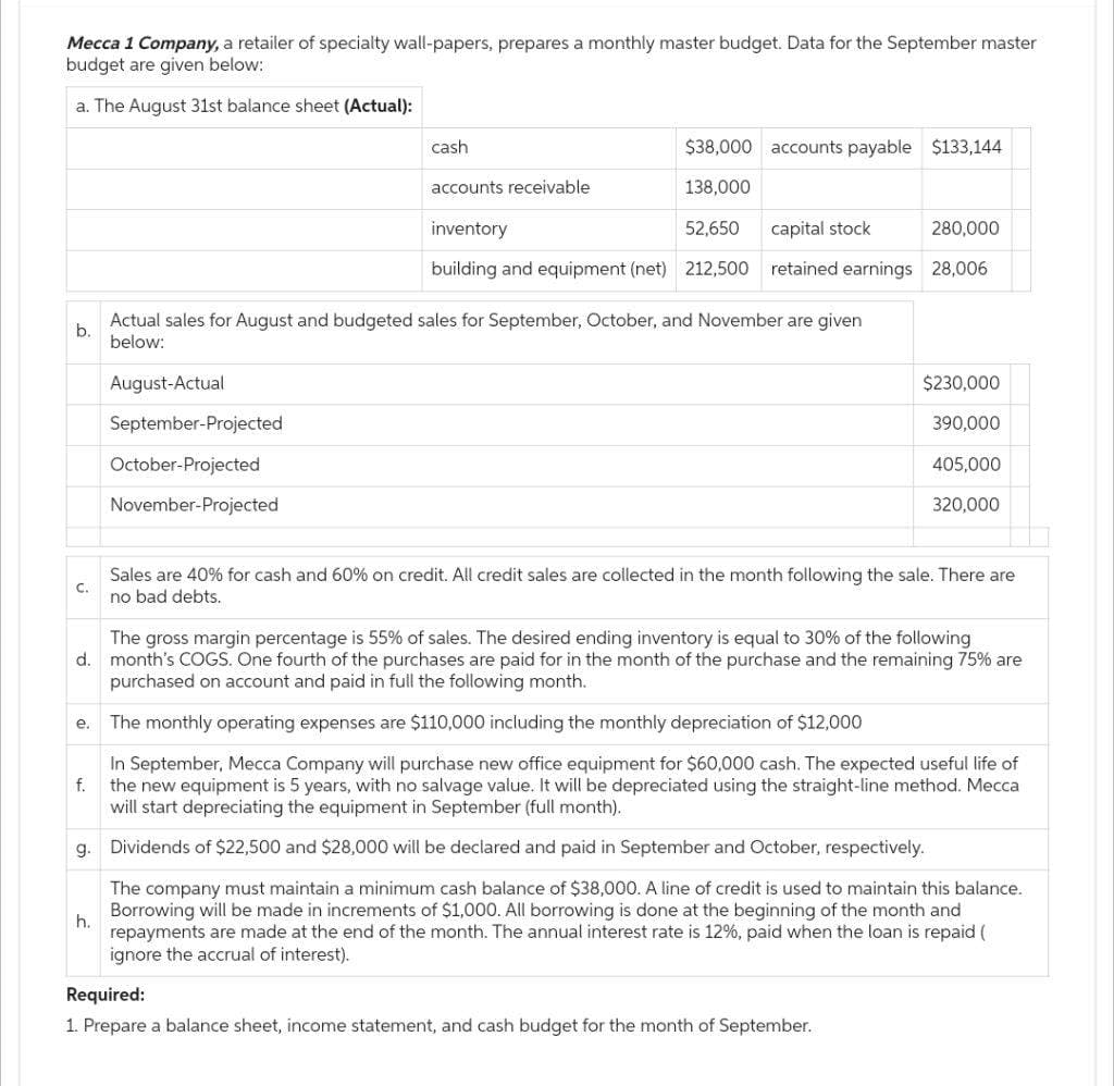 Mecca 1 Company, a retailer of specialty wall-papers, prepares a monthly master budget. Data for the September master
budget are given below:
a. The August 31st balance sheet (Actual):
b.
C.
e.
f.
h.
cash
August-Actual
September-Projected
October-Projected
November-Projected
$38,000 accounts payable $133,144
138,000
accounts receivable
inventory
52,650
building and equipment (net) 212,500
capital stock
retained earnings
Actual sales for August and budgeted sales for September, October, and November are given
below:
280,000
28,006
$230,000
390,000
The gross margin percentage is 55% of sales. The desired ending inventory is equal to 30% of the following
d. month's COGS. One fourth of the purchases are paid for in the month of the purchase and the remaining 75% are
purchased on account and paid in full the following month.
The monthly operating expenses are $110,000 including the monthly depreciation of $12,000
In September, Mecca Company will purchase new office equipment for $60,000 cash. The expected useful life of
the new equipment is 5 years, with no salvage value. It will be depreciated using the straight-line method. Mecca
will start depreciating the equipment in September (full month).
g. Dividends of $22,500 and $28,000 will be declared and paid in September and October, respectively.
The company must maintain a minimum cash balance of $38,000. A line of credit is used to maintain this balance.
Borrowing will be made in increments of $1,000. All borrowing is done at the beginning of the month and
repayments are made at the end of the month. The annual interest rate is 12%, paid when the loan is repaid (
ignore the accrual of interest).
Required:
1. Prepare a balance sheet, income statement, and cash budget for the month of September.
405,000
320,000
Sales are 40% for cash and 60% on credit. All credit sales are collected in the month following the sale. There are
no bad debts.