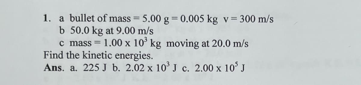 1. a bullet of mass = 5.00 g = 0.005 kg v = 300 m/s
b 50.0 kg at 9.00 m/s
c mass = 1.00 x 10³ kg moving at 20.0 m/s
Find the kinetic energies.
Ans. a. 225 J b. 2.02 x 10³ J c. 2.00 x 105 J