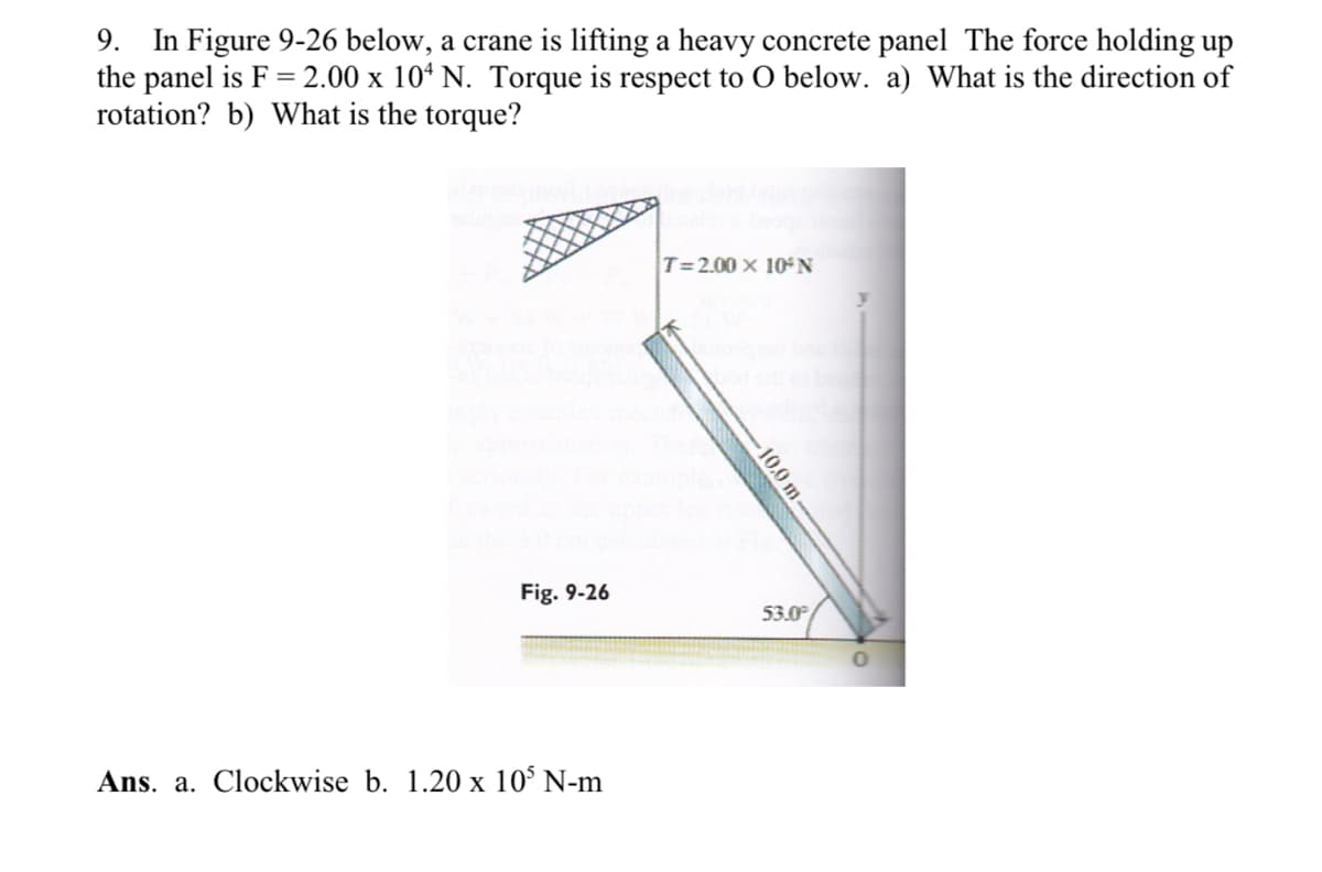 9. In Figure 9-26 below, a crane is lifting a heavy concrete panel The force holding up
the panel is F = 2.00 x 104 N. Torque is respect to O below. a) What is the direction of
rotation? b) What is the torque?
Fig. 9-26
Ans. a. Clockwise b. 1.20 x 105 N-m
T=2.00 x 10 N
-10.0 m-
53.0