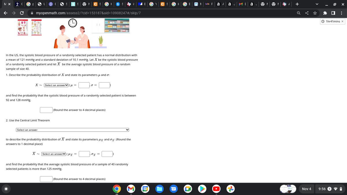 MX
F
myopenmath.com/assess2/?cid=153187&aid=10908247#/skip/7
In the US, the systolic blood pressure of a randomly selected patient has a normal distribution with
a mean of 121 mmHg and a standard deviation of 10.1 mmHg. Let X be the systolic blood pressure
of a randomly selected patient and let X be the average systolic blood pressure of a random
sample of size 40.
1. Describe the probability distribution of X and state its parameters μ and :
X~ Select an answer (=
and find the probability that the systolic blood pressure of a randomly selected patient is between
92 and 128 mmHg.
2. Use the Central Limit Theorem
Select an answer
(Round the answer to 4 decimal places)
to describe the probability distribution of X and state its parameters μ and ox: (Round the
answers to 1 decimal place)
X~ Select an answer (=
0x =
and find the probability that the average systolic blood pressure of a sample of 40 randomly
selected patients is more than 125 mmHg.
(Round the answer to 4 decimal places)
O
31
GE
a A a J
MI a. ON 91
Nov 4
0 :
1hr41mins X
9:56 1.