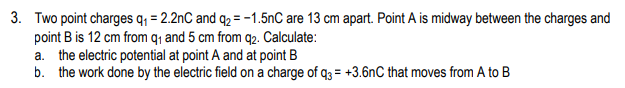 3. Two point charges q, = 2.2nC and q2 = -1.5nC are 13 cm apart. Point A is midway between the charges and
point B is 12 cm from q, and 5 cm from q2. Calculate:
a. the electric potential at point A and at point B
b. the work done by the electric field on a charge of q3 = +3.6nC that moves from A to B
