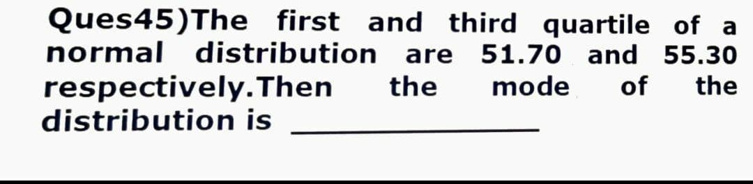 Ques45)The first and third quartile of a
normal distribution are 51.70 and 55.30
respectively. Then the
distribution is
mode of the