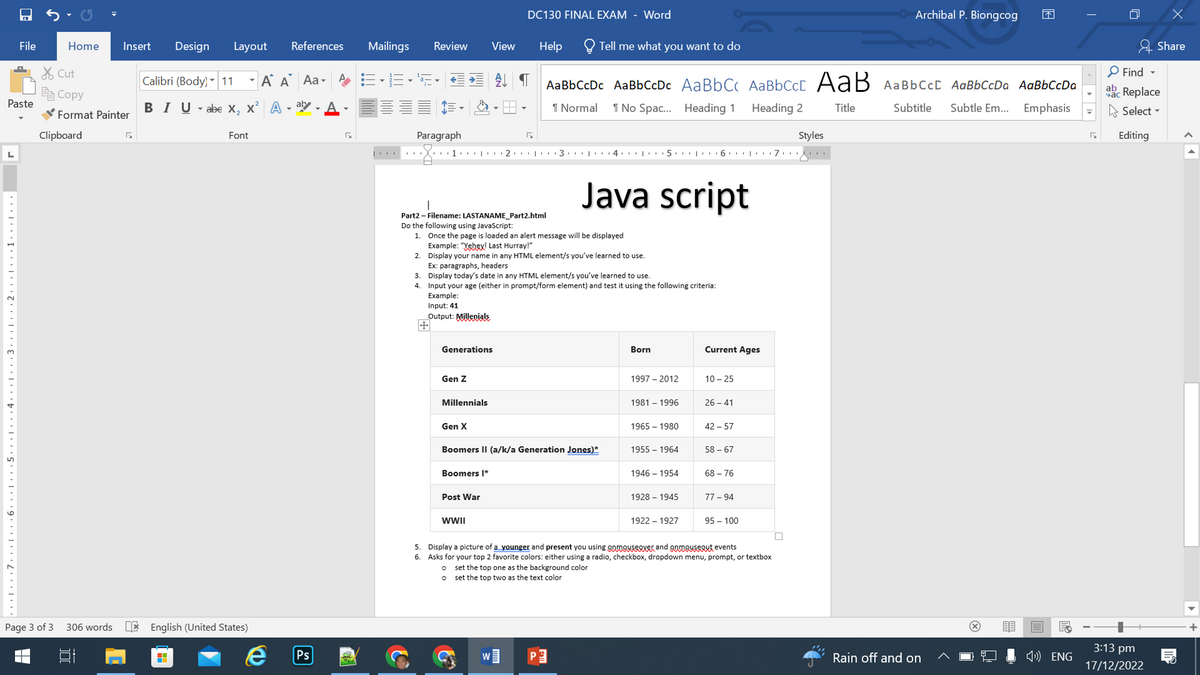 File
Paste
· · · · · · 7 ··· | 6 5 43 21.1.
Home
Page 3 of 3
Clipboard
Cut
Copy
Format Painter
Insert Design
306 words
Г
Layout References
A A Aa-
Calibri (Body) 11
BIUabe X₂ X² Aar
▼
Font
English (United States)
e
Ps
1914
Mailings
Review
Paragraph
+
Input: 41
Output: Millenials
I
Part2 - Filename: LASTANAME_Part2.html
Do the following using JavaScript:
1.
1.0 2 3 4 5 6 7
Generations
Gen Z
View
Once the page is loaded an alert message will be displayed
Example: "Yehey! Last Hurray!"
2. Display your name in any HTML element/s you've learned to use.
Ex: paragraphs, headers
Millennials
3. Display today's date in any HTML element/s you've learned to use.
4.
Input your age (either in prompt/form element) and test it using the following criteria:
Example:
Gen X
DC130 FINAL EXAM - Word
Boomers I*
5
Post War
WWII
Help
Tell me what you want to do
AaBbCcDc AaBbCcDc AaBbCc AaBbcct AaB AaBbCct AaBbCcDa AaBbCcDa
¶ Normal
1 No Spac... Heading 1
Heading 2
Title
Subtitle Subtle Em...
Emphasis
Boomers II (a/k/a Generation Jones)*
W]
Java script
Born
1997 - 2012
1981 - 1996
1965 - 1980
1955 - 1964
1946-1954
1928 - 1945
1922-1927
Current Ages
10-25
26-41
42-57
58-67
68-76
77-94
95 - 100
5. Display a picture of a younger and present you using onmouseover and onmouseout events
6. Asks for your top 2 favorite colors: either using a radio, checkbox, dropdown menu, prompt, or textbox
o set the top one as the background color
o set the top two as the text color
□
Archibal P. Biongcog
Styles
143
Rain off and on
ENG
T
□
Find
ab Replace
час
Select
Editing
3:13 pm
17/12/2022
x
Share
+
