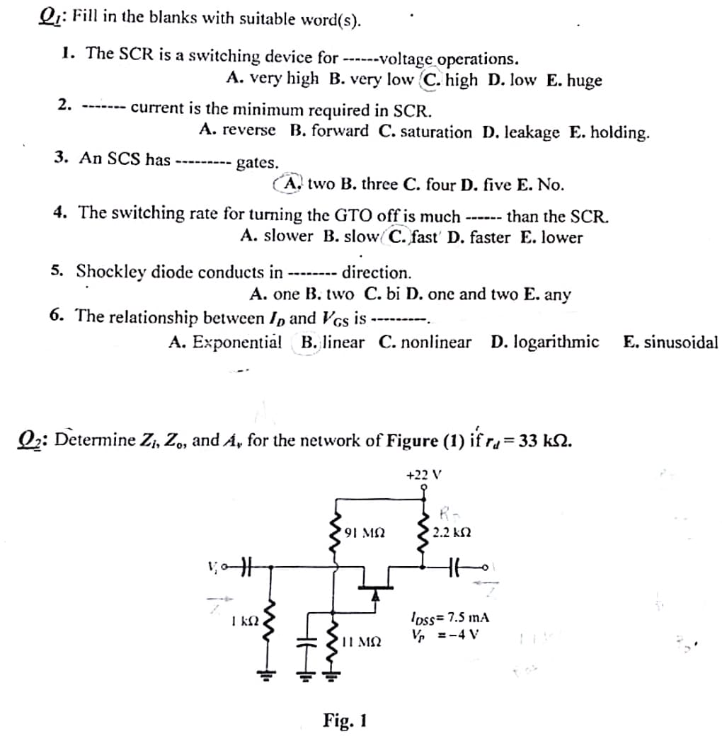 Q: Fill in the blanks with suitable word(s).
1. The SCR is a switching device for ------voltage operations.
A. very high B. very low C. high D. low E. huge
2.
current is the minimum required in SCR.
3. An SCS has
A. reverse B. forward C. saturation D. leakage E. holding.
gates.
A. two B. three C. four D. five E. No.
CUSTO
4. The switching rate for turning the GTO off is much than the SCR.
A. slower B. slow C. fast D. faster E. lower
5. Shockley diode conducts in
direction.
A. one B. two C. bi D. one and two E.
6. The relationship between I, and VGs is
any
A. Exponential B. linear C. nonlinear D. logarithmic
Q2: Determine Zi, Z., and A, for the network of Figure (1) if r₁ = 33 kN.
+22 V
91 MQ
R-
2.2 ΚΩ
H
1 KS2
411
Η ΜΩ
Fig. 1
loss=7.5 mA
V₁ =-4 V
E. sinusoidal