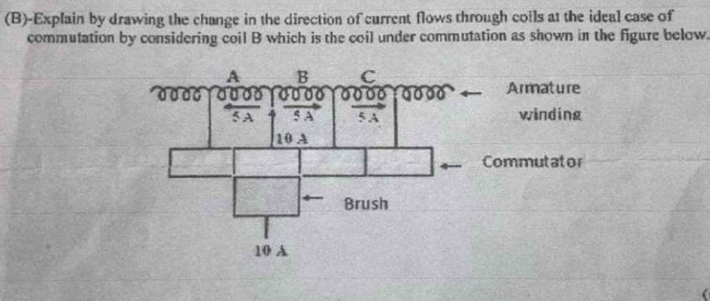 (B)-Explain by drawing the change in the direction of current flows through coils at the ideal case of
commutation by considering coil B which is the coil under commutation as shown in the figure below.
B
C
.
Armature
5A
SA
5A
winding
10 A
Commutator
Brush
10 A