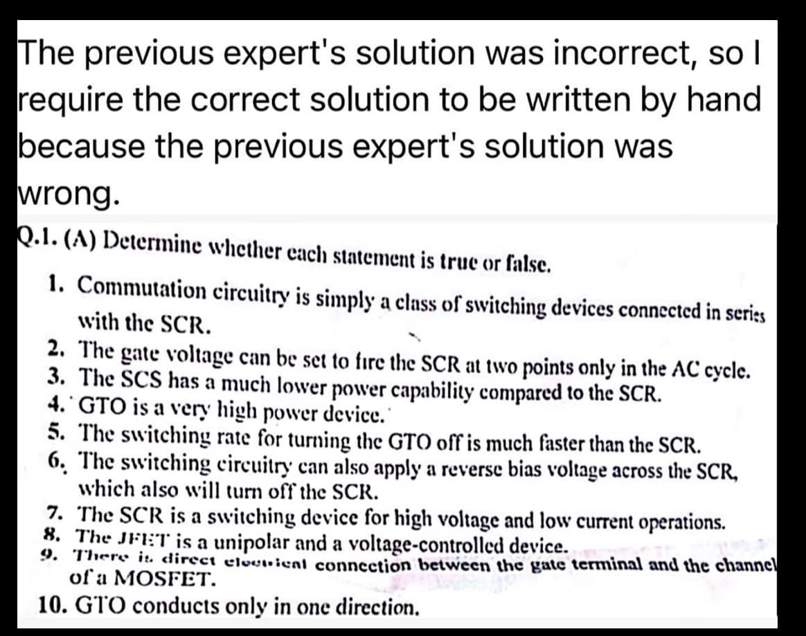 The previous expert's solution was incorrect, so I
require the correct solution to be written by hand
because the previous expert's solution was
wrong.
Q.1. (A) Determine whether each statement is true or false.
1. Commutation circuitry is simply a class of switching devices connected in series
with the SCR.
2. The gate voltage can be set to fire the SCR at two points only in the AC cycle.
3. The SCS has a much lower power capability compared to the SCR.
4. GTO is a very high power device.
5. The switching rate for turning the GTO off is much faster than the SCR.
6. The switching circuitry can also apply a reverse bias voltage across the SCR,
which also will turn off the SCR.
7. The SCR is a switching device for high voltage and low current operations.
8. The JFET is a unipolar and a voltage-controlled device.
9. There is direct electical connection between the gate terminal and the channel
of a MOSFET.
10. GTO conducts only in one direction.