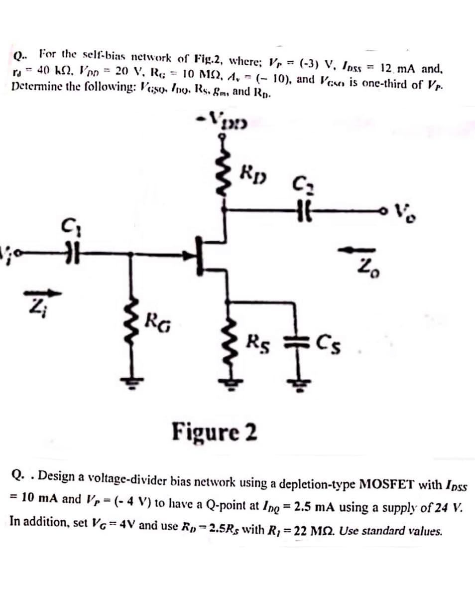 Q. For the self-bias network of Fig.2, where; p = (-3) V, Inss
ra 40 k. VDD = 20 V, RG
Determine the following: Vaso, Ino, Rs. gm, and Rp.
= 10 M2, 4,
= 12 mA and,
(-10), and Veso is one-third of Vp.
C₁
-VID
Rp C₂
не
RG
RS
20
א
Figure 2
Q.. Design a voltage-divider bias network using a depletion-type MOSFET with Inss
= 10 mA and Vp = (-4 V) to have a Q-point at Ing = 2.5 mA using a supply of 24 V.
In addition, set VG = 4V and use Rp=2.5Rs with R, = 22 MQ. Use standard values.