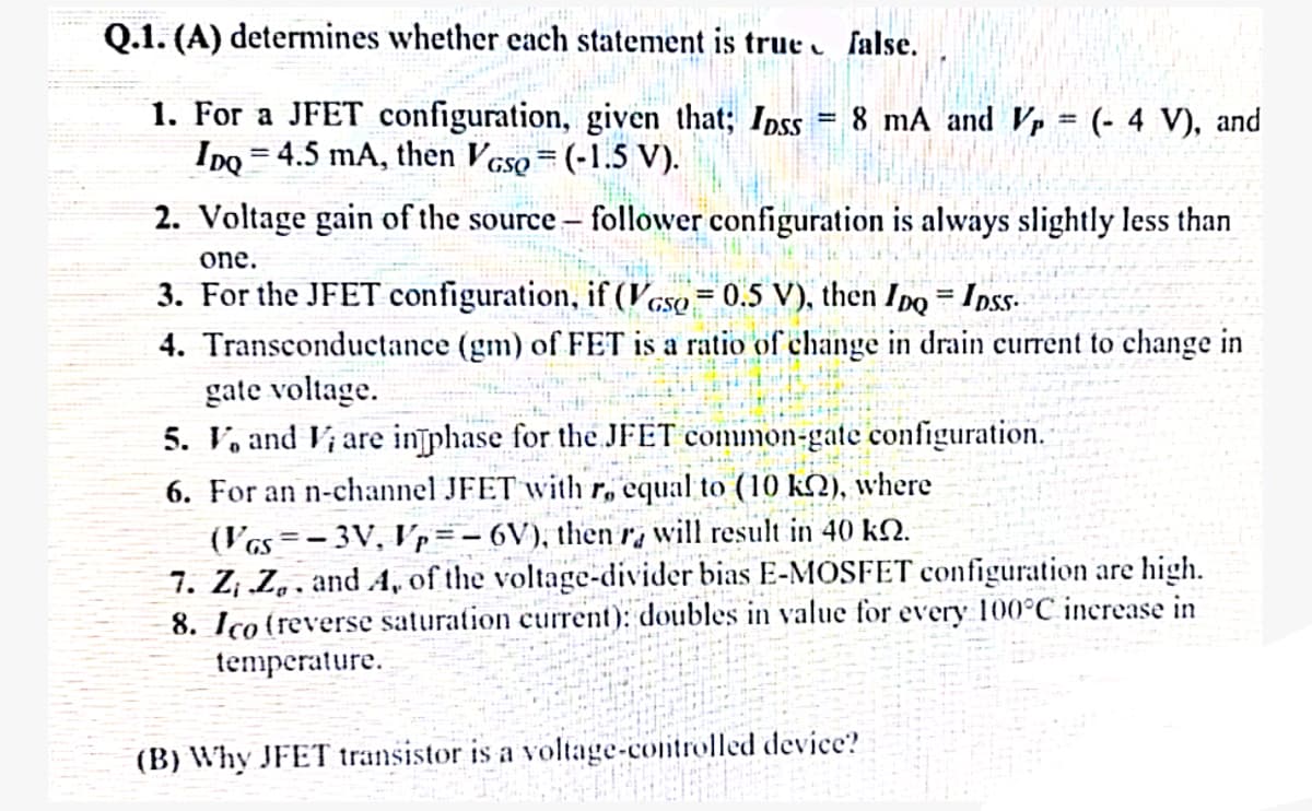 Q.1. (A) determines whether each statement is true false.
1. For a JFET configuration, given that; Ipss
=
IDQ 4.5 mA, then VGsQ = (-1.5 V).
8 mA and V = (-4 V), and
2. Voltage gain of the source - follower configuration is always slightly less than
one.
3. For the JFET configuration, if (VGsp = 0.5 V), then IDQ = IDSs
4. Transconductance (gm) of FET is a ratio of change in drain current to change in
gate voltage.
5. V and V are in phase for the JFET common-gate configuration.
6. For an n-channel JFET with r, equal to (10 k2), where
(VGS=-3V, Vp=-6V), then ra will result in 40 k.
7. Z; Z. and A, of the voltage-divider bias E-MOSFET configuration are high.
8. Ico (reverse saturation current): doubles in value for every 100°C increase in
temperature.
(B) Why JFET transistor is a voltage-controlled device?
