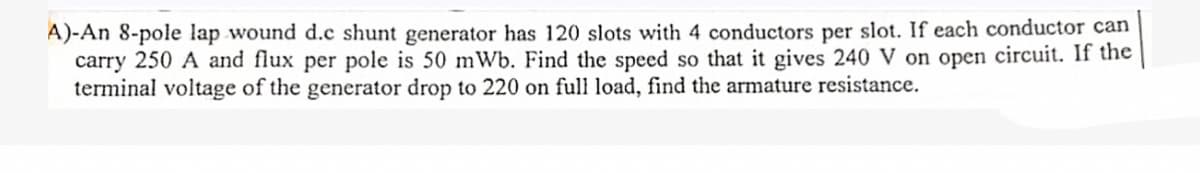 A)-An 8-pole lap wound d.c shunt generator has 120 slots with 4 conductors per slot. If each conductor can
carry 250 A and flux per pole is 50 mWb. Find the speed so that it gives 240 V on open circuit. If the
terminal voltage of the generator drop to 220 on full load, find the armature resistance.