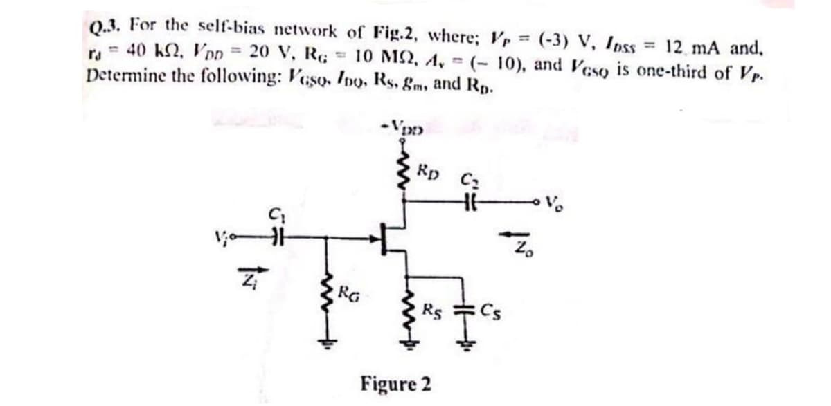 =3
Q.3. For the self-bias network of Fig.2, where; Vr (-3) V, Ipss
ra = 40 k2, VDD = 20 V, RG
= 12 mA and,
= 10 M2, 4, (-10), and Veso is one-third of Vp.
Determine the following: Veso, Ino, Rs, gm, and Rp.
-VDD
Rp C₂
H
RG
RS
Cs
Figure 2
Zo