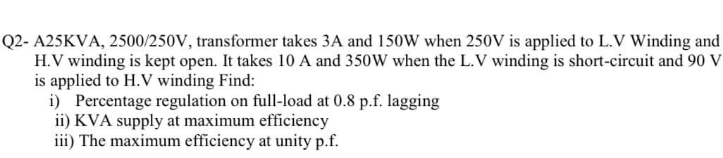 Q2-A25KVA, 2500/250V, transformer takes 3A and 150W when 250V is applied to L.V Winding and
H.V winding is kept open. It takes 10 A and 350W when the L.V winding is short-circuit and 90 V
is applied to H.V winding Find:
i) Percentage regulation on full-load at 0.8 p.f. lagging
ii) KVA supply at maximum efficiency
iii) The maximum efficiency at unity p.f.