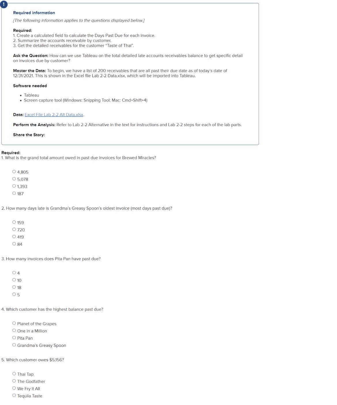 Required information
[The following information applies to the questions displayed below.]
Required:
1. Create a calculated field to calculate the Days Past Due for each invoice.
2. Summarize the accounts receivable by customer.
3. Get the detailed receivables for the customer "Taste of Thai".
Ask the Question: How can we use Tableau on the total detailed late accounts receivables balance to get specific detail
on invoices due by customer?
Master the Data: To begin, we have a list of 200 receivables that are all past their due date as of today's date of
12/31/2021. This is shown in the Excel file Lab 2-2 Data.xlsx, which will be imported into Tableau.
Software needed
⚫ Tableau
• Screen capture tool (Windows: Snipping Tool; Mac: Cmd+Shift+4)
Data: Excel File Lab 2-2 Alt Data.xlsx.
Perform the Analysis: Refer to Lab 2-2 Alternative in the text for instructions and Lab 2-2 steps for each of the lab parts.
Share the Story:
Required:
1. What is the grand total amount owed in past due invoices for Brewed Miracles?
O 4,805
O 5,078
O 1,393
187
2. How many days late is Grandma's Greasy Spoon's oldest invoice (most days past due)?
O 159
O 720
O 419
84
3. How many invoices does Pita Pan have past due?
O4
O 10
18
05
4. Which customer has the highest balance past due?
O Planet of the Grapes
O One in a Million
O Pita Pan
O Grandma's Greasy Spoon
5. Which customer owes $5,156?
O Thai Tap
O The Godfather
O We Fry it All
O Tequila Taste