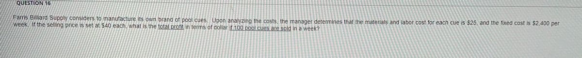 QUESTION 16
Farris Billiard Supply considers to manufacture its own brand of pool cues. Upon analyzing the costs, the manager determines that the materials and labor cost for each cue is $25, and the fixed cost is $2,400 per
week. If the selling price is set at $40 each, what is the total profit in terms of dollar if 100 pool cues are sold in a week?
