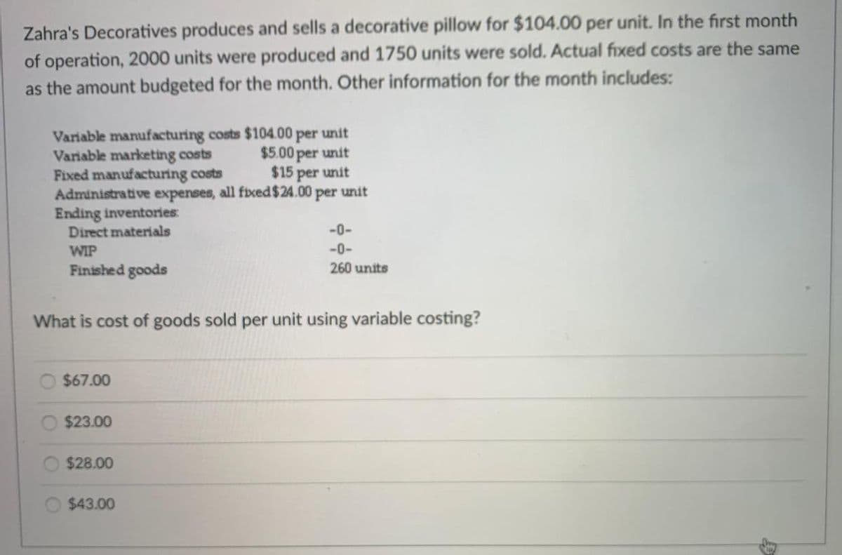 Zahra's Decoratives produces and sells a decorative pillow for $104.00 per unit. In the first month
of operation, 2000 units were produced and 1750 units were sold. Actual fixed costs are the same
as the amount budgeted for the month. Other information for the month includes:
Variable manufacturing costs $104.00 per unit
Variable marketing costs
$5.00 per unit
Fixed manufacturing costs
$15 per unit
Administrative expenses, all fixed $24.00 per unit
Ending inventories:
Direct materials
WIP
Finished goods
What is cost of goods sold per unit using variable costing?
$67.00
$23.00
$28.00
$43.00
-0-
-0-
260 units
D