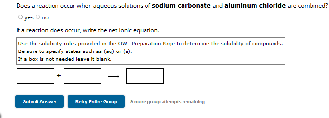 Does a reaction occur when aqueous solutions of sodium carbonate and aluminum chloride are combined?
yes O no
If a reaction does occur, write the net ionic equation.
Use the solubility rules provided in the OWL Preparation Page to determine the solubility of compounds.
Be sure to specify states such as (aq) or (s).
If a box is not needed leave it blank.
Submit Answer
→
Retry Entire Group 9 more group attempts remaining