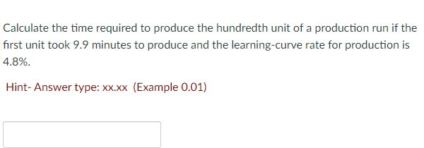 Calculate the time required to produce the hundredth unit of a production run if the
first unit took 9.9 minutes to produce and the learning-curve rate for production is
4.8%.
Hint-Answer type: xx.xx (Example 0.01)