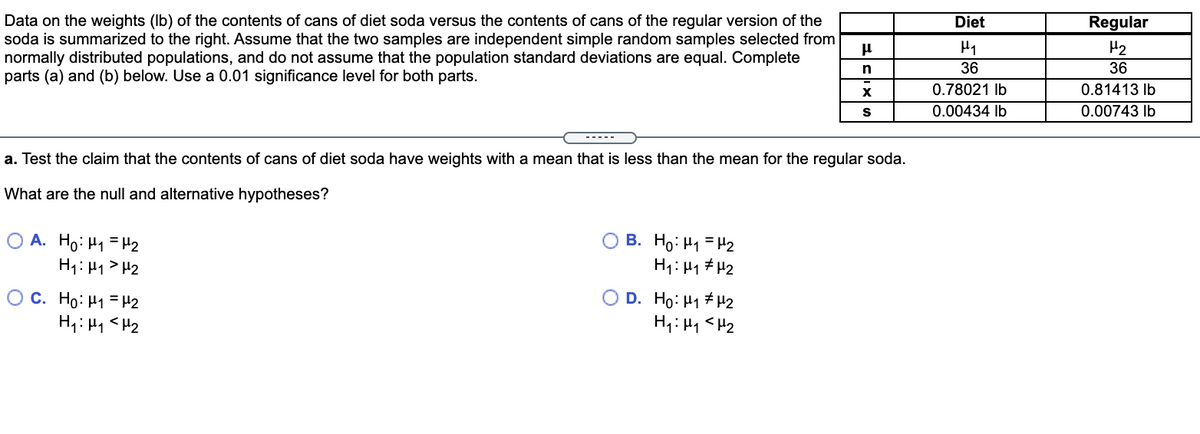 Regular
Data on the weights (Ib) of the contents of cans of diet soda versus the contents of cans of the regular version of the
soda is summarized to the right. Assume that the two samples are independent simple random samples selected from
normally distributed populations, and do not assume that the population standard deviations are equal. Complete
parts (a) and (b) below. Use a 0.01 significance level for both parts.
Diet
H2
36
36
0.78021 Ib
0.81413 Ib
0.00434 Ib
0.00743 Ib
a. Test the claim that the contents of cans of diet soda have weights with a mean that is less than the mean for the regular soda.
What are the null and alternative hypotheses?
O A. Ho: H1 = H2
H1: H1 > H2
B. Ho: H1 = H2
H1: H1 # H2
O C. Ho: H1 = H2
H1: H1 <H2
O D. Ho: H1 # H2
H1: H1 <H2
