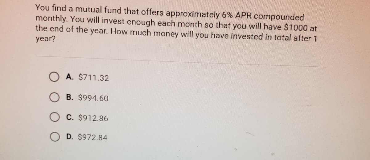 You find a mutual fund that offers approximately 6% APR compounded
monthly. You will invest enough each month so that you will have $1000 at
the end of the year. How much money will you have invested in total after 1
year?
O A. $711.32
B. $994.60
O C. $912.86
O D. $972.84
