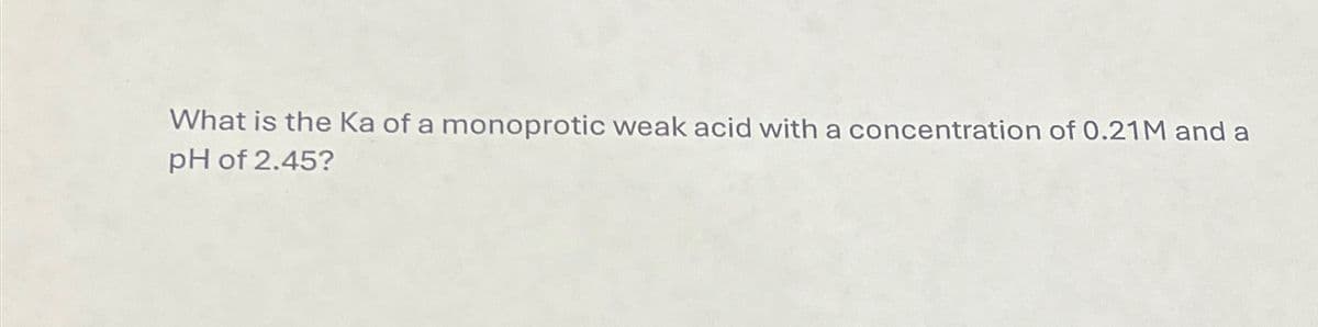 What is the Ka of a monoprotic weak acid with a concentration of 0.21M and a
pH of 2.45?