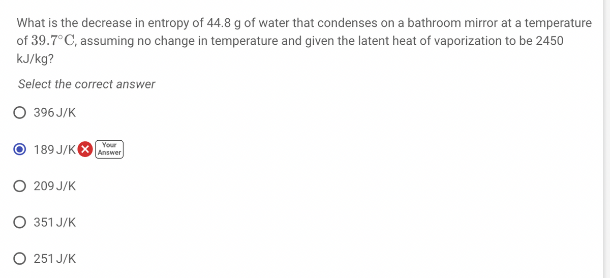 What is the decrease in entropy of 44.8 g of water that condenses on a bathroom mirror at a temperature
of 39.7°C, assuming no change in temperature and given the latent heat of vaporization to be 2450
kJ/kg?
Select the correct answer
O 396 J/K
O 189 J/K X
Your
Answer
O 209 J/K
351 J/K
O 251 J/K