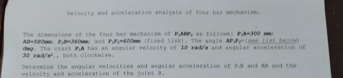 Velocity and acceleration analysis of four bar mechanism.
The dimensions of the four bar mechanism of P,ARP, as follows: P₁A-300 mm;
AB-580mm; P₂B-360mm; and P,P=600mm (fixed link). The angle AP,P,- (see list below)
deg. The crank P,A has an angular velocity of 10 rad/s and angular acceleration of
30 rad/s²., both clockwise.
Determine the angular velocities and angular acceleration of P₂B and AB and the
velocity and acceleration of the joint B.