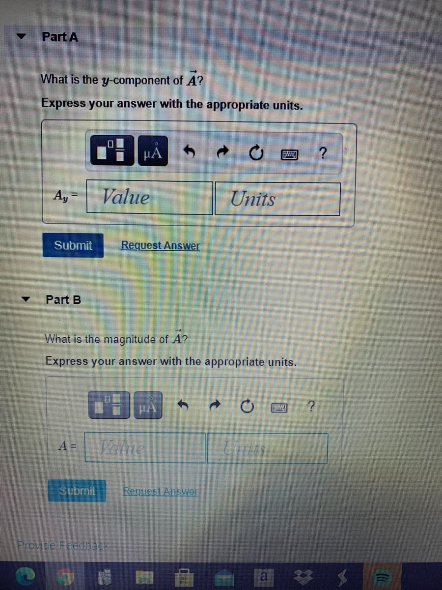 Part A
What is the y-component of A?
Express your answer with the appropriate units.
A, =
Value
Units
Submit
Request Answer
Part B
What is the magnitude of A?
Express your answer with the appropriate units.
A =
Value
Units
Submit
Request Answer
Provide Feedback
