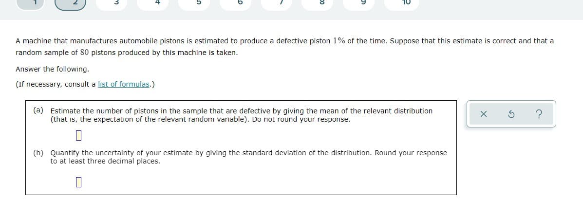 A machine that manufactures automobile pistons is estimated to produce a defective piston 1% of the time. Suppose that this estimate is correct and that a
random sample of 80 pistons produced by this machine is taken.
Answer the following.
(If necessary, consult a list of formulas.)
(a) Estimate the number of pistons in the sample that are defective by giving the mean of the relevant distribution
(that is, the expectation of the relevant random variable). Do not round your response.
(b) Quantify the uncertainty of your estimate by giving the standard deviation of the distribution. Round your response
to at least three decimal places.
