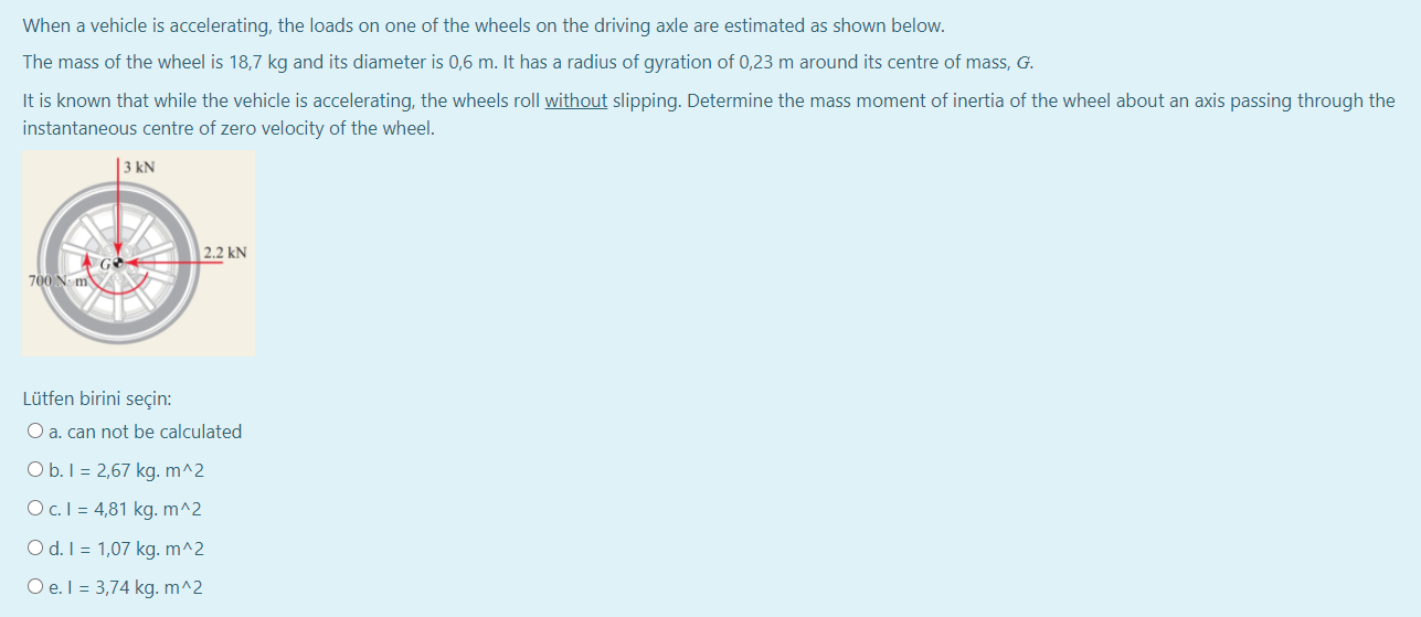 When a vehicle is accelerating, the loads on one of the wheels on the driving axle are estimated as shown below.
The mass of the wheel is 18,7 kg and its diameter is 0,6 m. It has a radius of gyration of 0,23 m around its centre of mass, G.
It is known that while the vehicle is accelerating, the wheels roll without slipping. Determine the mass moment of inertia of the wheel about an axis passing through the
instantaneous centre of zero velocity of the wheel.
|3 kN
2.2 kN
700 N m
