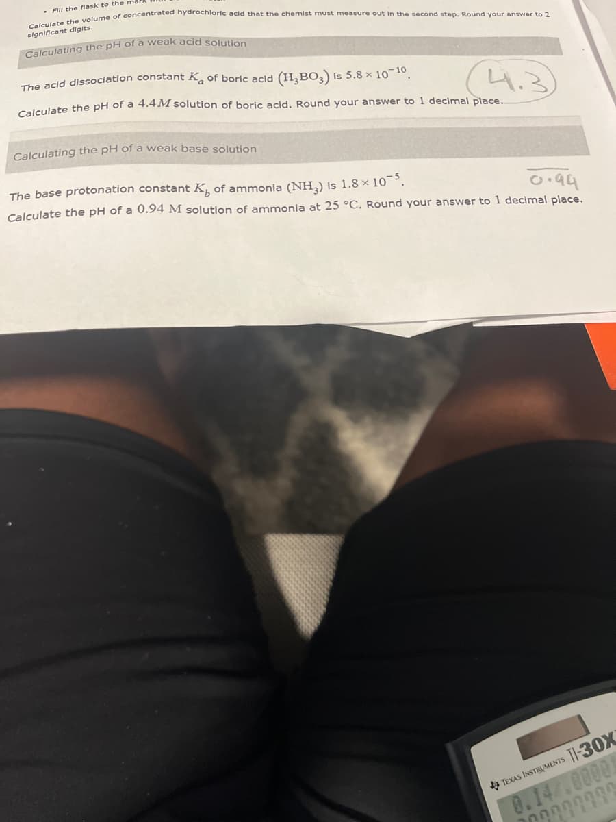 . Fill the flask to the
Calculate the volume of concentrated hydrochloric acid that the chemist must measure out in the second step. Round your answer to 2
significant digits.
Calculating the pH of a weak acid solution
The acid dissociation constant K of boric acid (H₂BO3) is 5.8 × 10-¹0.
Calculate the pH of a 4.4M solution of boric acid. Round your answer to 1 decimal place...
Calculating the pH of a weak base solution
The base protonation constant K of ammonia (NH3) is 1.8 × 10-5.
०.१५
Calculate the pH of a 0.94 M solution of ammonia at 25 °C. Round your answer to 1 decimal place.
TEXAS INSTRUMENTS TI-30X
100000000