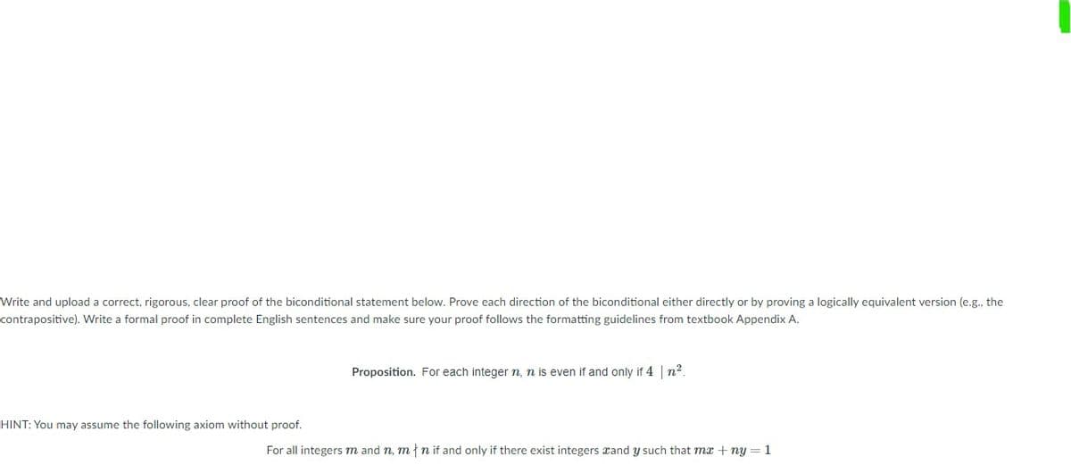 Write and upload a correct, rigorous, clear proof of the biconditional statement below. Prove each direction of the biconditional either directly or by proving a logically equivalent version (e.g., the
contrapositive). Write a formal proof in complete English sentences and make sure your proof follows the formatting guidelines from textbook Appendix A.
Proposition. For each integer n, n is even if and only if 4 | n2.
HINT: You may assume the following axiom without proof.
For all integers m and n, m{n if and only if there exist integers xand y such that mx + ny = 1
