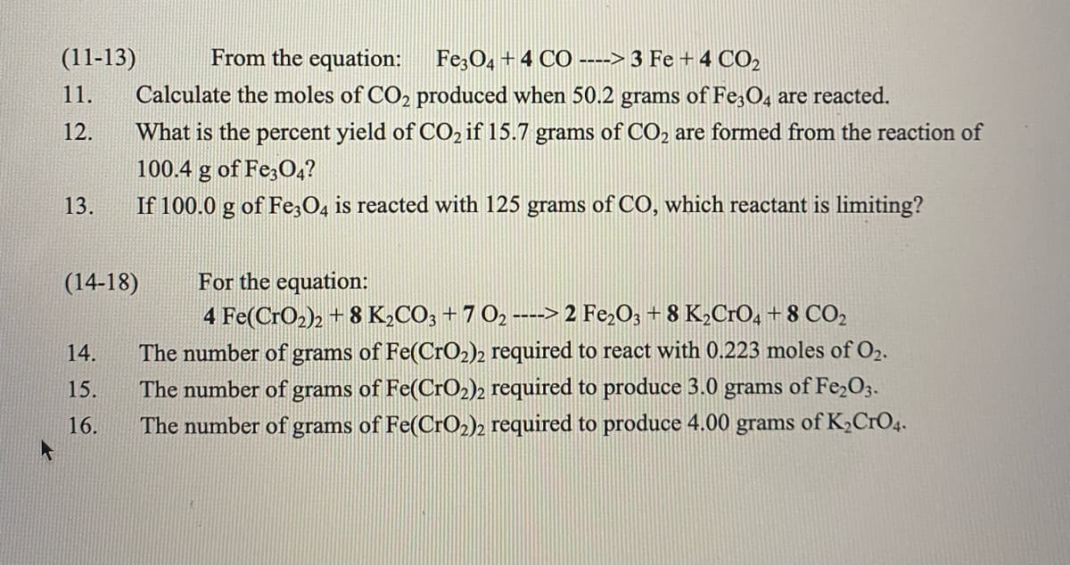 (11-13)
From the equation: Fe;O4 +4 CO ----> 3 Fe +4 CO2
11.
Calculate the moles of CO2 produced when 50.2 grams of Fe;04 are reacted.
12.
What is the percent yield of CO, if 15.7 grams of CO2 are formed from the reaction of
100.4 g of Fe;O,?
13.
If 100.0 g of Fe,O, is reacted with 125 grams of CO, which reactant is limiting?
For the equation:
4 Fe(CrO2)2 + 8 K2CO; +7 O2 ---> 2 Fe,O3 + 8 K2CRO4 + 8 CO2
(14-18)
14.
The number of grams of Fe(CrO2)2 required to react with 0.223 moles of O2.
The number of grams of Fe(CrO2)2 required to produce 3.0 grams of Fe,O3.
The number of grams of Fe(CrO2)2 required to produce 4.00 grams of K,CrO4.
15.
16.
