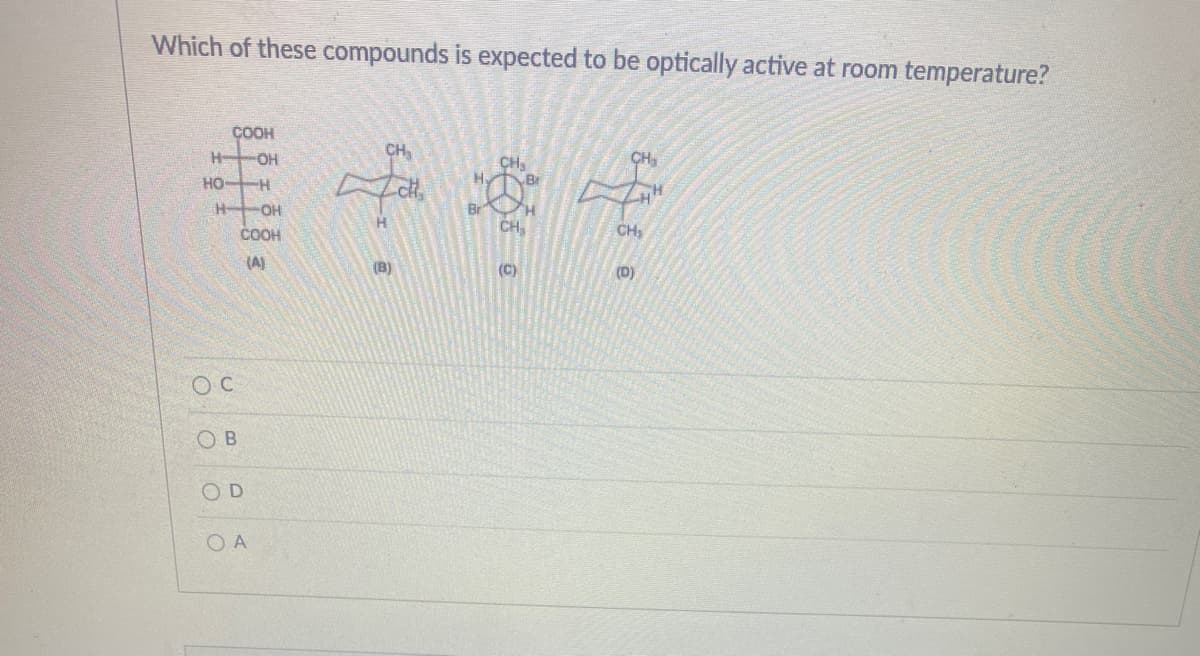 Which of these compounds is expected to be optically active at room temperature?
ÇOOH
H OH
CH,
CH,
Br
но-
Br
CH
H-
OH
COOH
CH
(A)
(B)
(C)
(D)
O B
OD
O A
