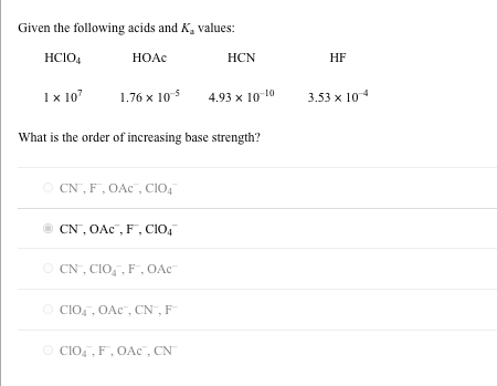 Given the following acids and K, values:
HCIO,
HOAC
HCN
HF
Ix 10
1.76 x 105
4.93 x 10-10
3.53 x 10
What is the order of increasing base strength?
O CN, F, OAc", CIO,
CN, OAc", F, CIo,
O CN, CIO,, F, OAc
O CIO,, OAc , CN , F
O CIO, , F, OAc , CN
