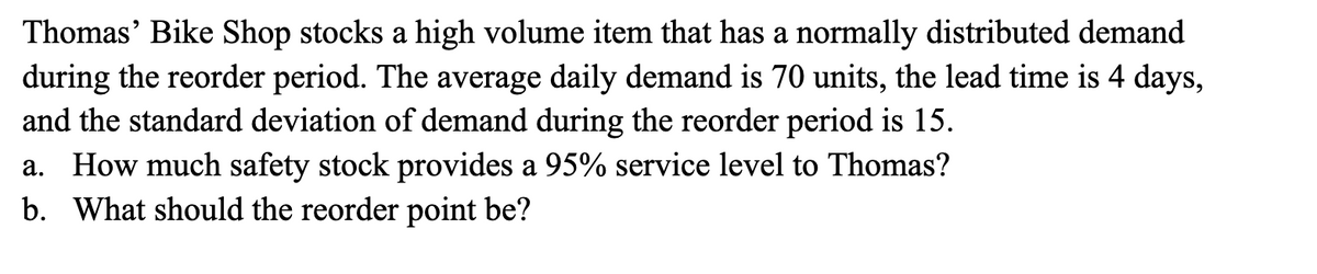 Thomas' Bike Shop stocks a high volume item that has a normally distributed demand
during the reorder period. The average daily demand is 70 units, the lead time is 4 days,
and the standard deviation of demand during the reorder period is 15.
How much safety stock provides a 95% service level to Thomas?
а.
b. What should the reorder point be?
