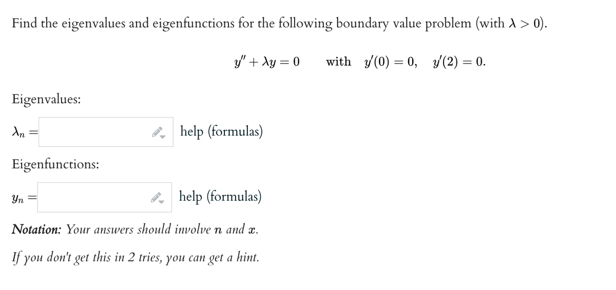 Find the eigenvalues and eigenfunctions for the following boundary value problem (with À > 0).
y" + xy = 0
with y'(0) = 0, y (2) = 0.
Eigenvalues:
An
Eigenfunctions:
help (formulas)
Yn =
help (formulas)
Notation: Your answers should involve n and x.
If you don't get this in 2 tries, you can get a hint.