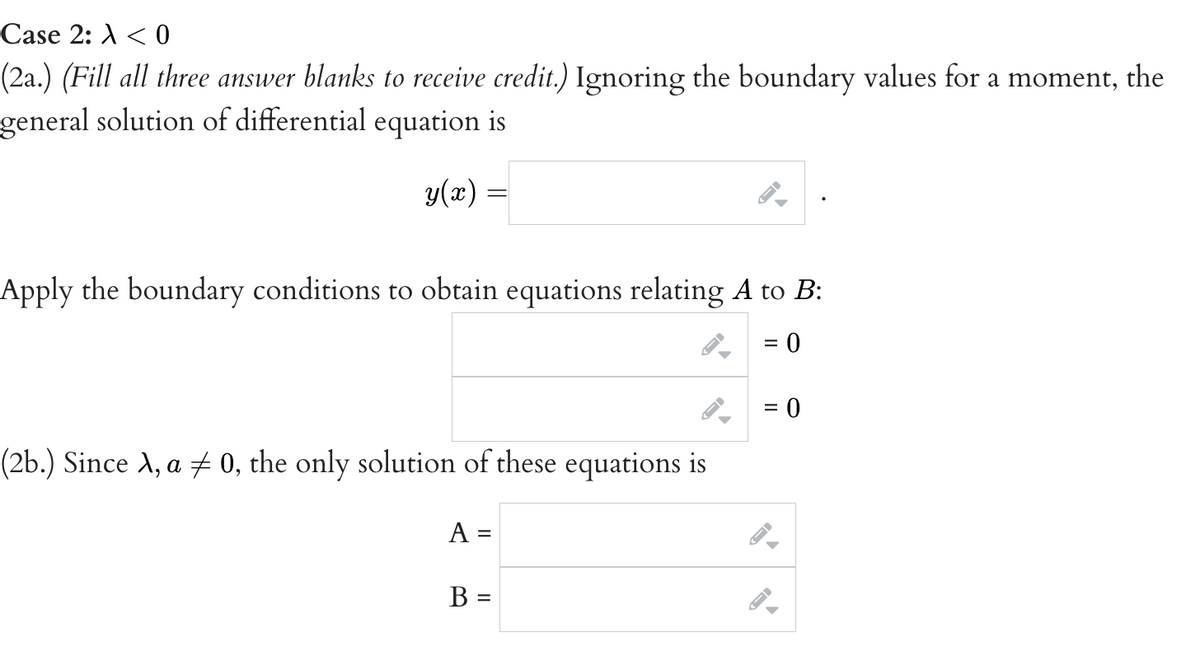 Case 2: <0
(2a.) (Fill all three answer blanks to receive credit.) Ignoring the boundary values for a moment, the
general solution of differential equation is
y(x) =
Apply the boundary conditions to obtain equations relating A to B:
0
(2b.) Since A, a ‡ 0, the only solution of these equations is
A =
B =
J
=
= 0
←
J