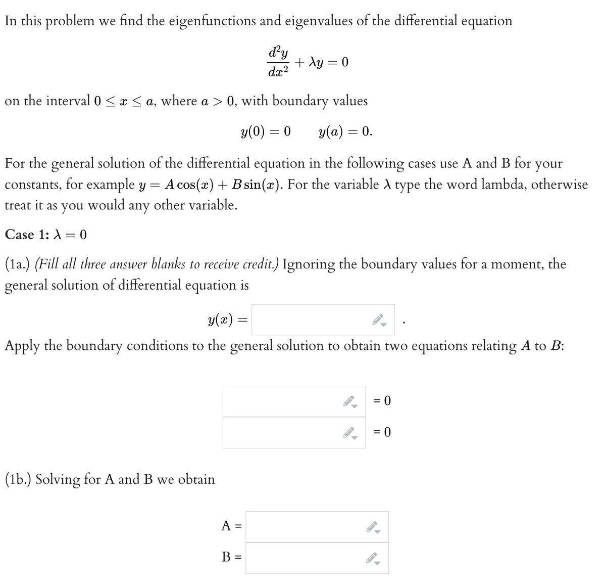 In this problem we find the eigenfunctions and eigenvalues of the differential equation
d²y
dx²
on the interval 0 ≤ x ≤ a, where a > 0, with boundary values
y(0) = 0
y(a) = 0.
your
For the general solution of the differential equation in the following cases use A and B for
constants, for example y A cos(x) + B sin(x). For the variable A type the word lambda, otherwise
treat it as you would any
other variable.
Case 1: 0
=
(1a.) (Fill all three answer blanks to receive credit.) Ignoring the boundary values for a moment, the
general solution of differential equation is
+ xy = 0
y(x)
Apply the boundary conditions to the general solution to obtain two equations relating A to B:
(1b.) Solving for A and B we obtain
=
A =
B =
▶
= 0
= 0
1->