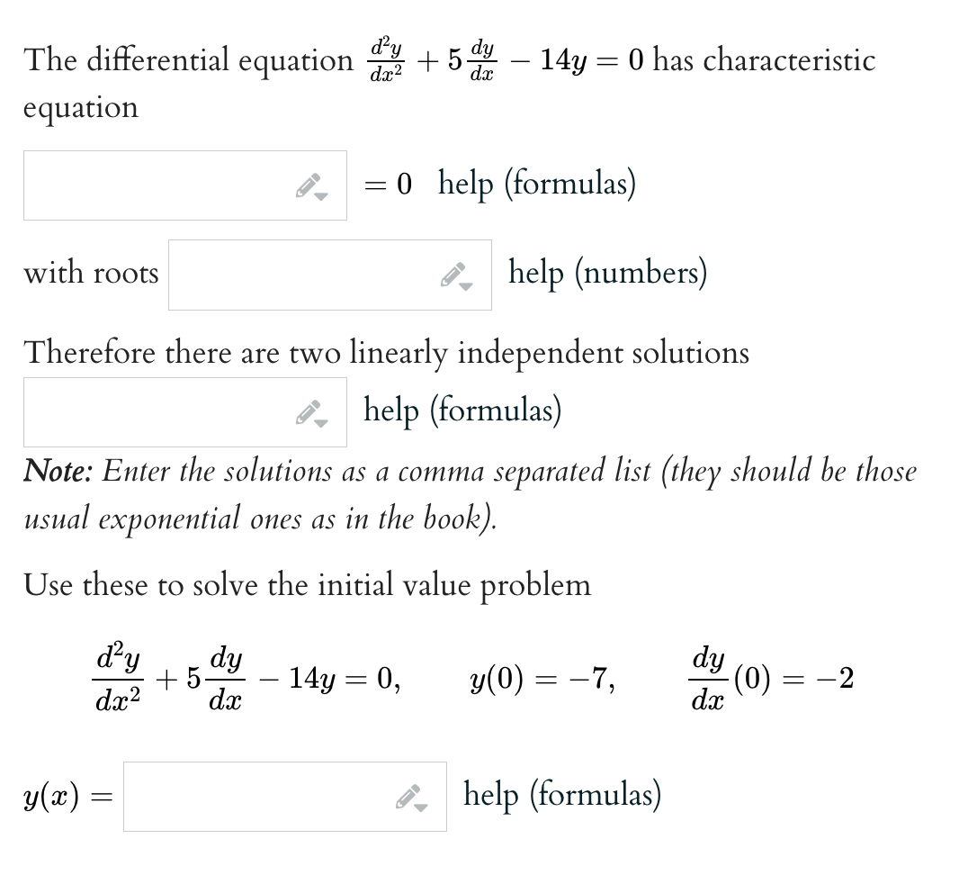 The differential equation 5 dy – 14y = 0 has characteristic
equation
with roots
help (numbers)
Therefore there are two linearly independent solutions
help (formulas)
Note: Enter the solutions as a comma separated list (they should be those
usual exponential ones as in the book).
Use these to solve the initial value problem
d²y dy
+5-
dx² dx
d²y
dx²
y(x) =
←
= 0 help (formulas)
14y = 0,
y(0) = −7,
help (formulas)
dy
dx
-(0)
-2