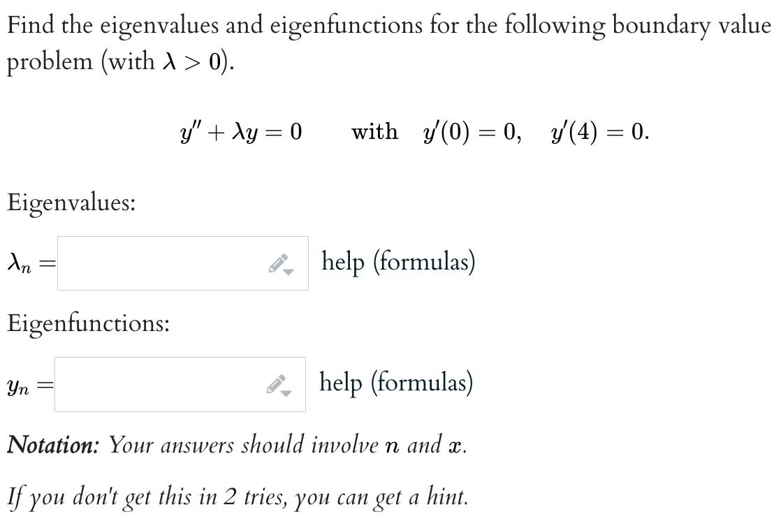 Find the eigenvalues and eigenfunctions for the following boundary value
problem (with A > 0).
Eigenvalues:
An
Eigenfunctions:
y" + Ay=0 with y'(0) = 0, y'(4) = 0.
Yn
help (formulas)
Notation: Your answers should involve n and x.
If you don't get this in 2 tries, you can get a hint.
help (formulas)
→