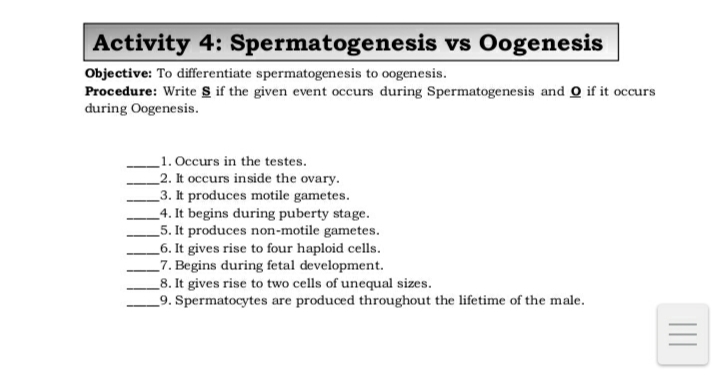 Activity 4: Spermatogenesis vs Oogenesis
Objective: To differentiate spermatogenesis to oogenesis.
Procedure: Write S if the given event occurs during Spermatogenesis and O if it occurs
during Oogenesis.
1. Occurs in the testes.
_2. It occurs inside the ovary.
_3. It produces motile gametes.
_4. It begins during puberty stage.
_5. It produces non-motile gametes.
_6. It gives rise to four haploid cells.
_7. Begins during fetal development.
_8. It gives rise to two cells of unequal sizes.
_9. Spermatocytes are produced throughout the lifetime of the male.
