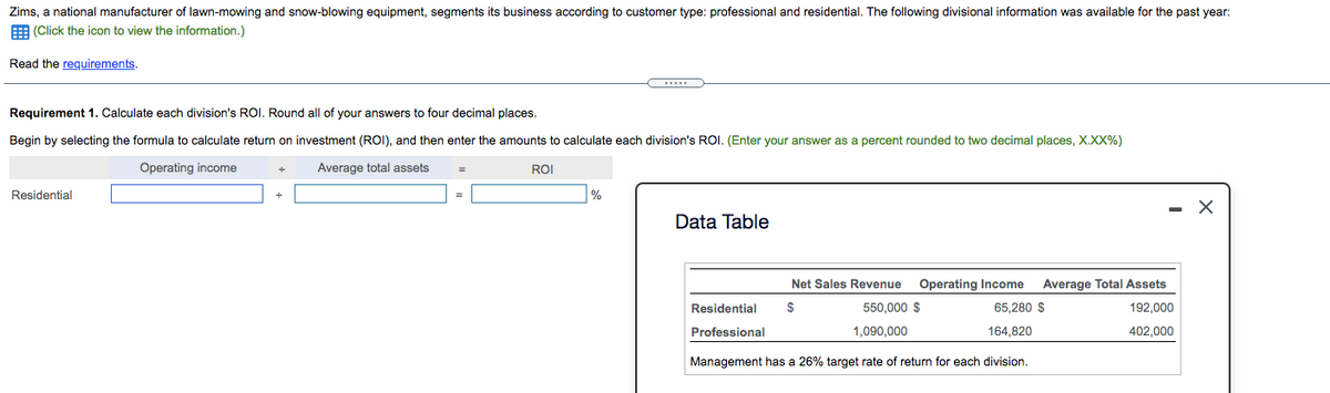 Zims, a national manufacturer of lawn-mowing and snow-blowing equipment, segments its business according to customer type: professional and residential. The following divisional information was available for the past year:
E (Click the icon to view the information.)
Read the requirements.
Requirement 1. Calculate each division's ROI. Round all of your answers to four decimal places.
Begin by selecting the formula to calculate return on investment (ROI), and then enter the amounts to calculate each division's ROI. (Enter your answer as a percent rounded to two decimal places, X.XX%)
Operating income
Average total assets
ROI
Residential
|%
- X
Data Table
Net Sales Revenue
Operating Income
Average Total Assets
Residential
2$
550,000 $
65,280 $
192,000
Professional
1,090,000
164.820
402,000
Management has a 26% target rate of return for each division.
