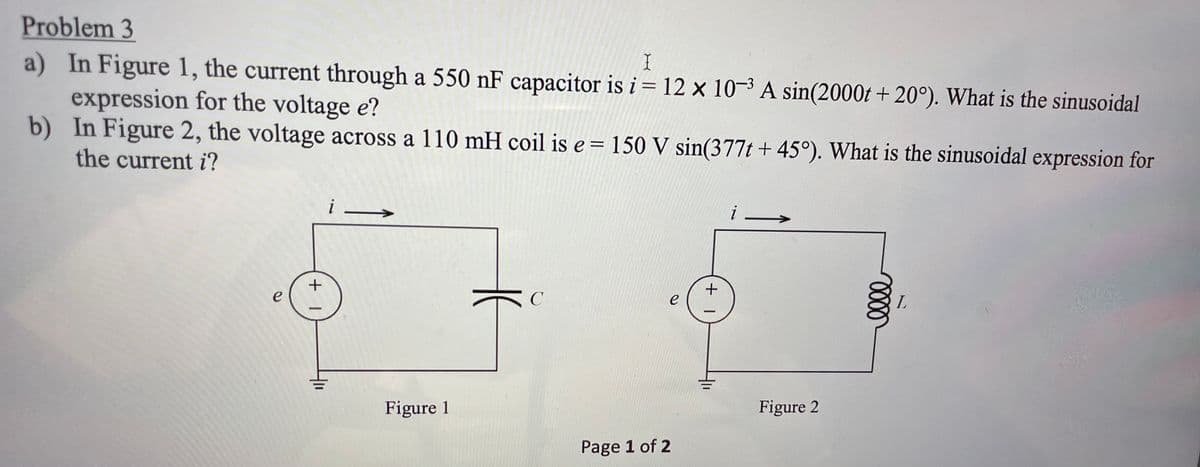 Problem 3
a) In Figure 1, the current through a 550 nF capacitor is i= 12 x 10-3 A sin(2000t + 20°). What is the sinusoidal
expression for the voltage e?
b) In Figure 2, the voltage across a 110 mH coil is e = 150 V sin(377t + 45°). What is the sinusoidal expression for
I
%3D
the current i?
i –
-
e
e
Figure 1
Figure 2
Page 1 of 2
